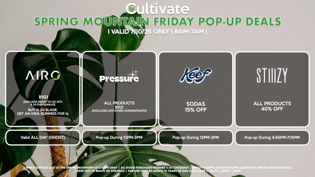AIRO (SM) B1G1 [EXCLUDES READY TO GO KITS & 2G DISPOSABLES] Buy a 2g Blade, Get an ORIA Gummies for 1¢ Valid ALL DAY (GHOST) PRESSURE (SM) All Products B1G1 (Excludes Live Rosin Concentrates) Pop-up During 12PM-3PM KEEF (SM) Sodas B1G1 Pop-up During 12PM-2PM STIIIZY (SM) All Products for 40% Off Pop-up During 4:45PM-7:15PM
