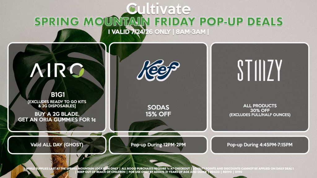 FRIDAY - AIRO (SM) B1G1 [EXCLUDES READY TO GO KITS & 2G DISPOSABLES] Buy a 2g Blade, Get an ORIA Gummies for 1¢ Valid ALL DAY (GHOST) KEEF (SM) Sodas for 15% OFF Pop-up During 12PM-2PM STIIIZY (SM) All Products 30% OFF (Excludes Full/Half Ounces) Pop-up During 4:45PM-7:15PM