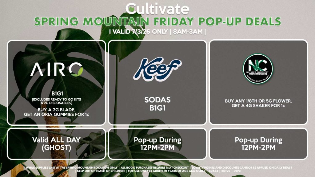 FRIDAY - AIRO (SM) B1G1 [EXCLUDES READY TO GO KITS & 2G DISPOSABLES] Buy a 2g Blade, Get an ORIA Gummies for 1¢ Valid ALL DAY (GHOST) KEEF (SM) Sodas B1G1 Pop-up During 12PM-2PM NATURE’S CHEMISTRY (SM) Buy Any 1/8th or 5g Flower, Get a 4g Shaker for 1¢ Pop-up During 12PM-2PM