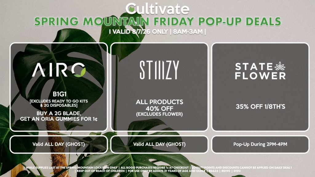 FRIDAY - AIRO (SM) B1G1 [EXCLUDES READY TO GO KITS & 2G DISPOSABLES] Buy a 2g Blade, Get an ORIA Gummies for 1¢ Valid ALL DAY (GHOST) STIIIZY (SM) All Products for 40% OFF (Excludes Flower) Valid ALL DAY (GHOST) STATE FLOWER (SM) 35% OFF 1/8th’s Pop-Up During 2PM-4PM