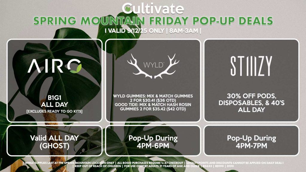 FRIDAY - AIRO (SM & D) B1G1 ALL DAY [EXCLUDES READY TO GO KITS] Valid ALL DAY (GHOST) WYLD (SM & D) Wyld Gummies: Mix & Match Gummies 2 for $30.41 ($36 OTD) Good Tide: Mix & Match Hash Rosin Gummies 2 for $35.42 ($42 OTD) Pop-Up During 4PM-6PM STIIIZY (SM & DURANGO) 30% OFF Pods, Disposables, & 40's ALL DAY Pop-Up During 4PM-7PM