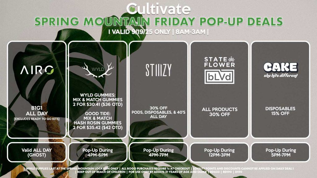 FRIDAY - AIRO (SM & D) B1G1 ALL DAY [EXCLUDES READY TO GO KITS] Valid ALL DAY (GHOST) STATE FLOWER/BLVD (SM) All Products 30% OFF Pop-Up During 12PM-3PM WYLD (SM) Wyld Gummies: Mix & Match Gummies 2 for $30.41 ($36 OTD) Good Tide: Mix & Match Hash Rosin Gummies 2 for $35.42 ($42 OTD) Pop-Up During 4PM-6PM CAKE (SM) Disposables 15% OFF Pop-Up During 5PM-7PM STIIIZY (SM & D) 30% OFF Pods, Disposables, & 40's ALL DAY Pop-Up During 4PM-7PM