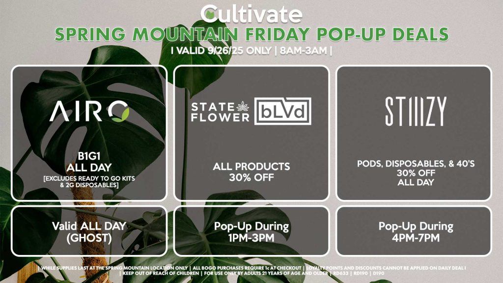 FRIDAY - AIRO (SM & D) B1G1 ALL DAY [EXCLUDES READY TO GO KITS & 2G DISPOSABLES] Valid ALL DAY (GHOST) STATE FLOWER/BLVD (SM) All Products 30% OFF Pop-Up During 1PM-3PM STIIIZY (SM & D) Pods, Disposables, & 40's 30% OFF ALL DAY Pop-Up During 4PM-7PM