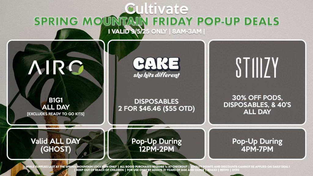 FRIDAY - AIRO (SM & D) B1G1 ALL DAY [EXCLUDES READY TO GO KITS] Valid ALL DAY (GHOST) CAKE (SM) Disposables 2 for $46.46 ($55 OTD) Pop-Up During 12PM-2PM STIIIZY (SM & DURANGO) 30% OFF Pods, Disposables, & 40's ALL DAY Pop-Up During 4PM-7PM