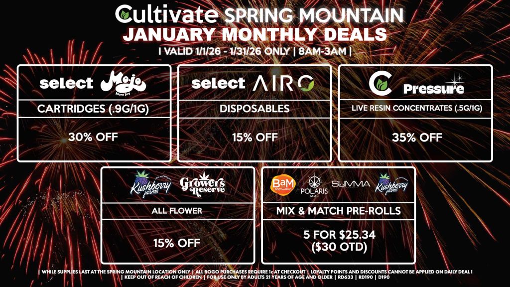 Cultivate Las Vegas SPRING MOUNTAIN Dispensary Monthly Deals! Valid Month of January 1/1-1/31 Only | 8AM-3AM | While Supplies Last! MOJO/SELECT - Cartridges (.9g/1g) for 30% Off SELECT/AIRO - Disposables for 15% Off PRESSURE/CULTIVATE - Live Resin Concentrates (.5g/1g) for 35% Off KUSHBERRY FARMS/GROWERS RESERVE - All Flower for 15% Off BAM/POLARIS/SUMMA/KUSHBERRY FARMS - Mix & Match Pre-Rolls 5 for $25.34 ($30 OTD) | Valid Month of January (1/1/26) - (1/31/26) at the Spring Mountain Location only, while supplies last | All BOGO purchases require 1¢ at checkout. | All deals include tax | Keep out of reach of children. For use only by adults 21 years of age and older. | Visit cultivatelv.com for more information |