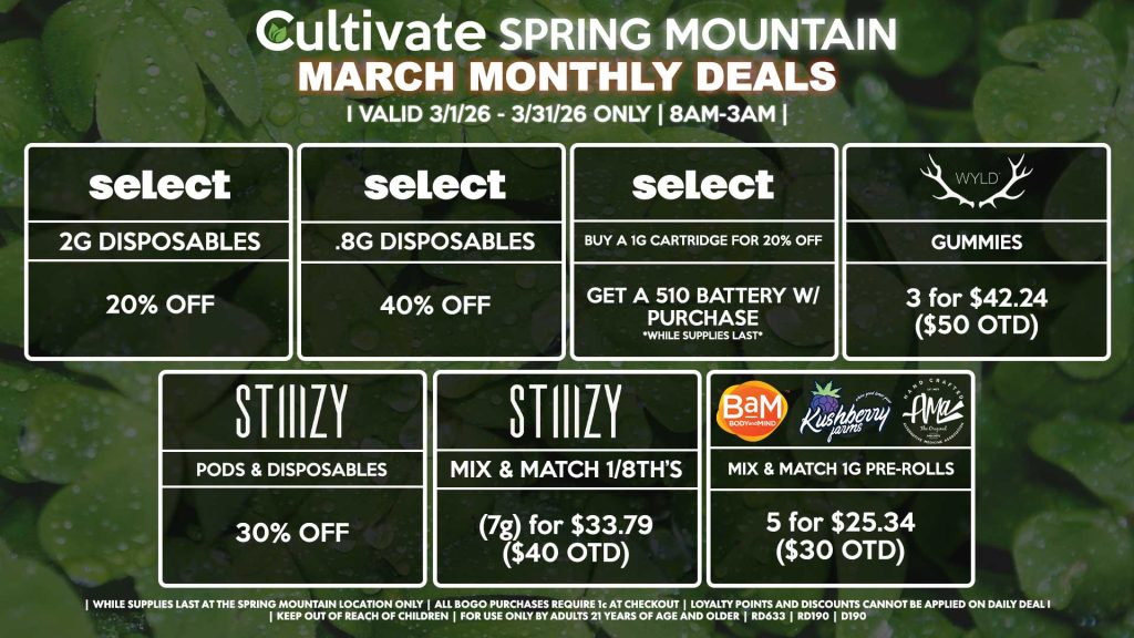 Cultivate Las Vegas SPRING MOUNTAIN Dispensary Monthly Deals! Valid Month of March 3/1-3/31 Only | 8AM-3AM | While Supplies Last! SELECT - 2g Disposables for 20% OFF - .8g Disposables for 40% OFF - Buy a 1g Cartridge for 20% OFF, Get a 510 Battery w/ Purchase STIIIZY - Pods & Disposables for 30% OFF - Mix & Match 1/8th’s (7g) for $33.79 ($40 OTD) BAM/KUSHBERRY FARMS/AMA - Mix & Match 1g Pre-Rolls 5 for $25.34 ($30 OTD) WYLD - Gummies 3 for $35.48 ($42 OTD) | Valid Month of March (3/1/26) - (3/31/26) at the Spring Mountain Location only, while supplies last | All BOGO purchases require 1¢ at checkout. | All deals include tax | Keep out of reach of children. For use only by adults 21 years of age and older. | Visit cultivatelv.com for more information |