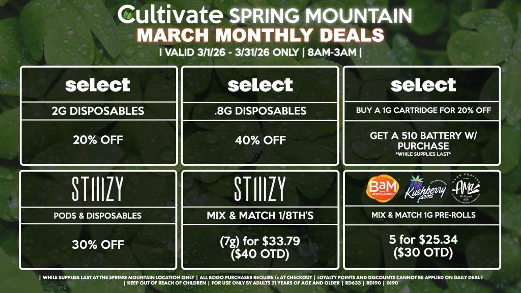 Cultivate Las Vegas SPRING MOUNTAIN Dispensary Monthly Deals! Valid Month of March 3/1-3/31 Only | 8AM-3AM | While Supplies Last! SELECT - 2g Disposables for 20% OFF - .8g Disposables for 40% OFF - Buy a 1g Cartridge for 20% OFF, Get a 510 Battery w/ Purchase STIIIZY - Pods & Disposables for 30% OFF - Mix & Match 1/8th’s (7g) for $33.79 ($40 OTD) BAM/KUSHBERRY FARMS/AMA - Mix & Match 1g Pre-Rolls 5 for $25.34 ($30 OTD) | Valid Month of March (3/1/26) - (3/31/26) at the Spring Mountain Location only, while supplies last | All BOGO purchases require 1¢ at checkout. | All deals include tax | Keep out of reach of children. For use only by adults 21 years of age and older. | Visit cultivatelv.com for more information | 