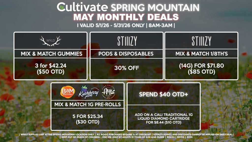 Cultivate Las Vegas SPRING MOUNTAIN Dispensary Monthly Deals! Valid Month of May 5/1-5/31 Only | 8AM-3AM | While Supplies Last!
WYLD
- Mix & Match Gummies 3 for $42.24 ($50 OTD)
STIIIZY
- Pods & Disposables for 30% Off
- Mix & Match 1/8th’s (14g) for $71.80 ($85 OTD)
BAM/KUSHBERRY FARMS/AMA
- Mix & Match 1g Pre-Rolls 5 for $25.34 ($30 OTD)
SPEND $40 OTD+
- Add on a Cali Traditional 1g Liquid Diamond Cartridge for $8.44 ($10 OTD)

| Valid Month of May l (5/1/26) - (5/31/26) at the Spring Mountain Location only, while supplies last | All BOGO purchases require 1¢ at checkout. | All deals include tax | Keep out of reach of children. For use only by adults 21 years of age and older. | Visit cultivatelv.com for more information | 
