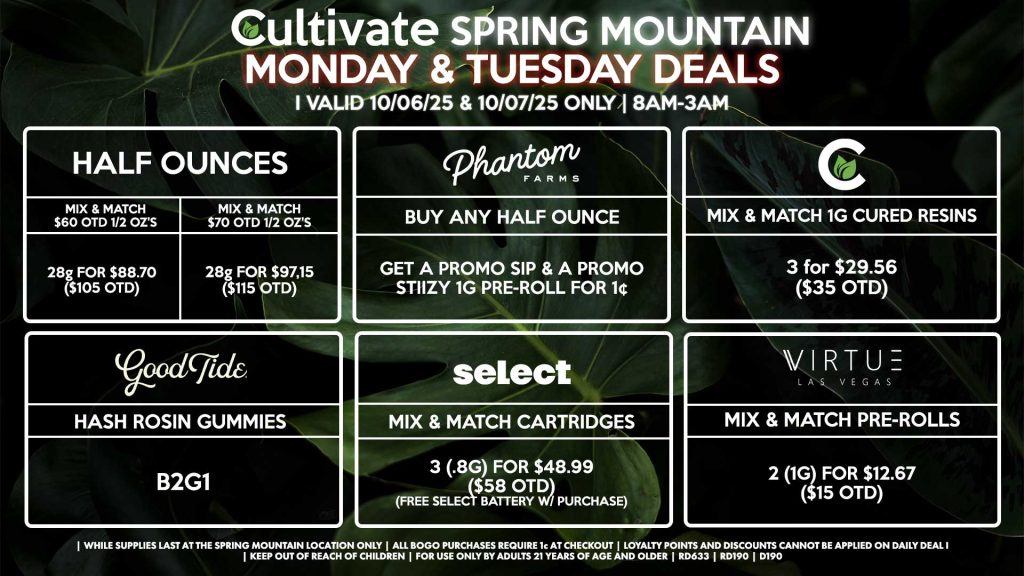 Cultivate Las Vegas SPRING MOUNTAIN Dispensary Daily Deals! Valid MONDAY & TUESDAY 10/06-10/07 Only | 8AM-3AM | While Supplies Last! HALF OUNCES - Mix & Match $60 OTD 1/2 Oz’s 28g for $88.70 ($105 OTD) - Mix & Match $70 OTD 1/2 Oz’s 28g for $97.15 ($115 OTD) CULTIVATE - Mix & Match 1g Cured Resins 3 for $29.56 ($35 OTD) SELECT - Mix & Match Cartridges 3 (.8g) for $48.99 ($58 OTD) (Free Select Battery w/ Purchase) PHANTOM FARMS - Buy Any Half Ounce, Get a Promo Sip & a Promo Stiizy 1g Pre-Roll for 1¢ GOOD TIDE - Hash Rosin Gummies B2G1 VIRTUE - Mix & Match Pre-Rolls 2 (1g) for $12.67 ($15 OTD) | Valid Monday (10/06/25) and Tuesday (10/07/25) at the Spring Mountain Location only, while supplies last | All BOGO purchases require 1¢ at checkout. | All deals include tax | Keep out of reach of children. For use only by adults 21 years of age and older. | Open 8AM to 3AM | Visit cultivatelv.com for more information |