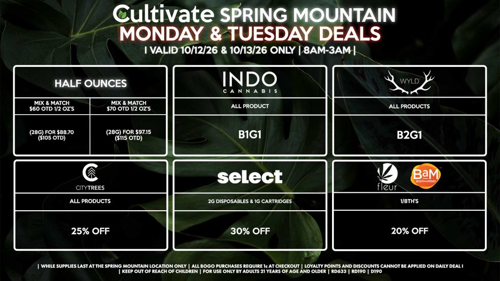 Cultivate Las Vegas SPRING MOUNTAIN Dispensary Daily Deals! Valid MONDAY & TUESDAY 10/12-10/13 Only | 8AM-3AM | While Supplies Last! HALF OUNCES - Mix & Match $60 OTD 1/2 OZ’s (28g) for $88.70 ($105 OTD) - Mix & Match $70 OTD 1/2 OZ’s (28g) for $97.15 ($115 OTD) FLEUR/BAM - 1/8th’s for 20% Off INDO - All Products B1G1 WYLD - Gummies B2G1 SELECT - 2g Disposables & 1g Cartridges for 30% Off CITY TREES - All Products for 25% Off | Valid Monday (10/12/26) and Tuesday (10/13/26) at the Spring Mountain Location only, while supplies last | All BOGO purchases require 1¢ at checkout. | All deals include tax | Keep out of reach of children. For use only by adults 21 years of age and older. | Open 8AM to 3AM | Visit cultivatelv.com for more information |