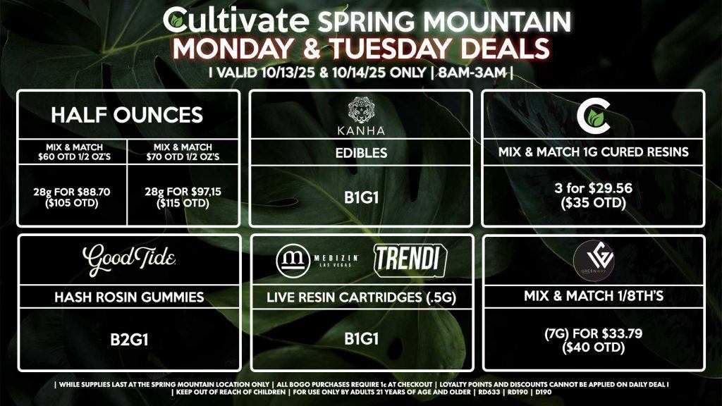 Cultivate Las Vegas SPRING MOUNTAIN Dispensary Daily Deals! Valid MONDAY & TUESDAY 10/13-10/14 Only | 8AM-3AM | While Supplies Last! HALF OUNCES - Mix & Match $60 OTD 1/2 Oz’s 28g for $88.70 ($105 OTD) - Mix & Match $70 OTD 1/2 Oz’s 28g for $97.15 ($115 OTD) CULTIVATE - Mix & Match 1g Cured Resins 3 for $29.56 ($35 OTD) GOOD TIDE - Hash Rosin Gummies B2G1 GREENWAY - Mix & Match 1/8th’s (7g) for $33.79 ($40 OTD) KANHA - Edibles B1G1 MEDIZIN/TRENDI - Live Resin Cartridges (.5g) B1G1 | Valid Monday (10/13/25) and Tuesday (10/14/25) at the Spring Mountain Location only, while supplies last | All BOGO purchases require 1¢ at checkout. | All deals include tax | Keep out of reach of children. For use only by adults 21 years of age and older. | Open 8AM to 3AM | Visit cultivatelv.com for more information |