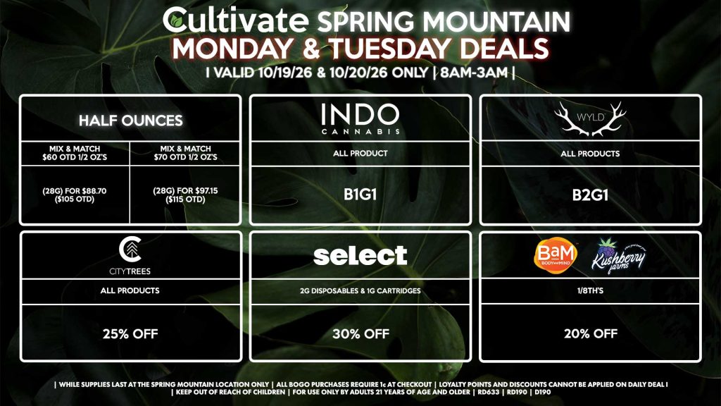 Cultivate Las Vegas SPRING MOUNTAIN Dispensary Daily Deals! Valid MONDAY & TUESDAY 10/19-10/20 Only | 8AM-3AM | While Supplies Last! HALF OUNCES - Mix & Match $60 OTD 1/2 OZ’s (28g) for $88.70 ($105 OTD) - Mix & Match $70 OTD 1/2 OZ’s (28g) for $97.15 ($115 OTD) BAM/KUSHBERRY FARMS - 1/8th’s for 20% Off INDO - All Products B1G1 WYLD - Gummies B2G1 SELECT - 2g Disposables & 1g Cartridges for 30% Off CITY TREES - All Products for 25% Off | Valid Monday (10/19/26) and Tuesday (10/20/26) at the Spring Mountain Location only, while supplies last | All BOGO purchases require 1¢ at checkout. | All deals include tax | Keep out of reach of children. For use only by adults 21 years of age and older. | Open 8AM to 3AM | Visit cultivatelv.com for more information |