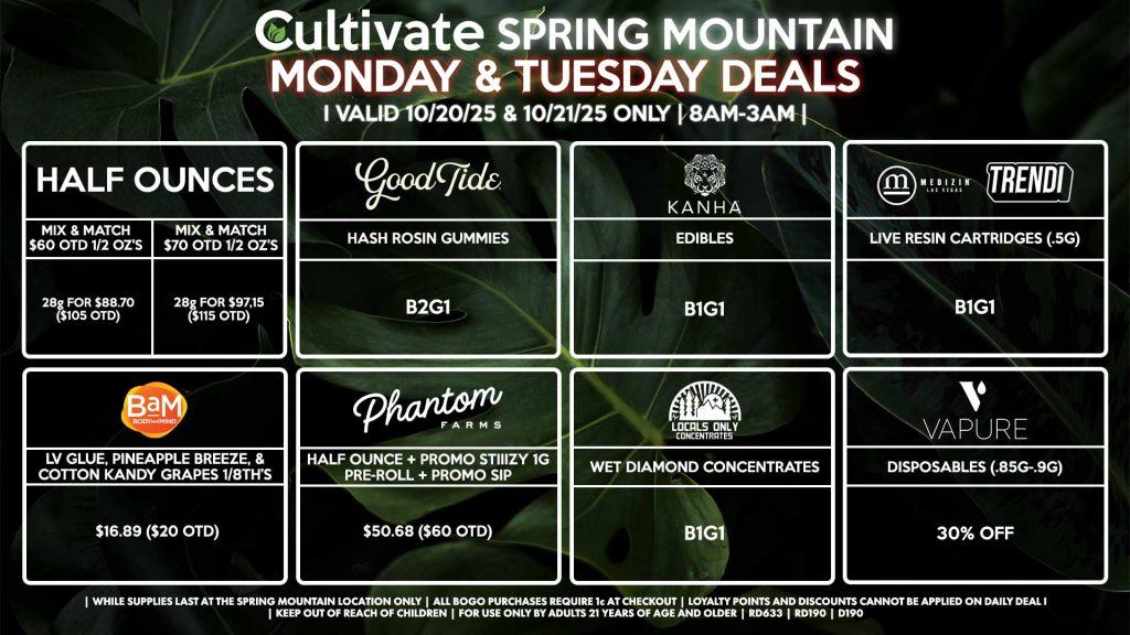 Cultivate Las Vegas SPRING MOUNTAIN Dispensary Daily Deals! Valid MONDAY & TUESDAY 10/20-10/21 Only | 8AM-3AM | While Supplies Last! HALF OUNCES - Mix & Match $60 OTD 1/2 Oz’s 28g for $88.70 ($105 OTD) - Mix & Match $70 OTD 1/2 Oz’s 28g for $97.15 ($115 OTD) GOOD TIDE - Hash Rosin Gummies B2G1 KANHA - Edibles B1G1 MEDIZIN/TRENDI - Live Resin Cartridges (.5g) B1G1 BAM - LV Glue, Pineapple Breeze, & Cotton Kandy Grapes 1/8th’s for $16.89 ($20 OTD) PHANTOM FARMS - Half Ounce + Promo Stiiizy 1g Pre-Roll + Promo Sip for $50.68 ($60 OTD) LOCALS ONLY - Wet Diamond Concentrates B1G1 VAPURE - Disposables (.85g-.9g) for 30% OFF | Valid Monday (10/20/25) and Tuesday (10/21/25) at the Spring Mountain Location only, while supplies last | All BOGO purchases require 1¢ at checkout. | All deals include tax | Keep out of reach of children. For use only by adults 21 years of age and older. | Open 8AM to 3AM | Visit cultivatelv.com for more information |