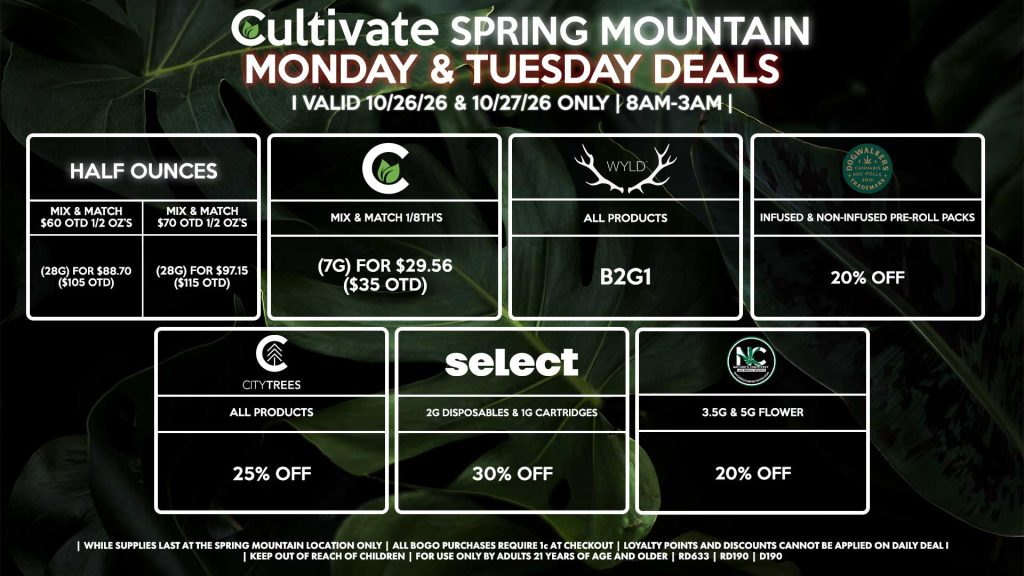 Cultivate Las Vegas SPRING MOUNTAIN Dispensary Daily Deals! Valid MONDAY & TUESDAY 10/26-10/27 Only | 8AM-3AM | While Supplies Last! HALF OUNCES - Mix & Match $60 OTD 1/2 OZ’s (28g) for $88.70 ($105 OTD) - Mix & Match $70 OTD 1/2 OZ’s (28g) for $97.15 ($115 OTD) CULTIVATE - Mix & Match 1/8th’s (7g) for $29.56 ($35 OTD) NATURE’S CHEMISTRY - 3.5g & 5g Flower for 20% Off WYLD - Gummies B2G1 SELECT - 2g Disposables & 1g Cartridges for 30% Off CITY TREES - All Products for 25% Off DOGWALKERS - Infused & Non-Infused Pre-Roll Packs for 20% Off | Valid Monday (10/26/26) and Tuesday (10/27/26) at the Spring Mountain Location only, while supplies last | All BOGO purchases require 1¢ at checkout. | All deals include tax | Keep out of reach of children. For use only by adults 21 years of age and older. | Open 8AM to 3AM | Visit cultivatelv.com for more information |