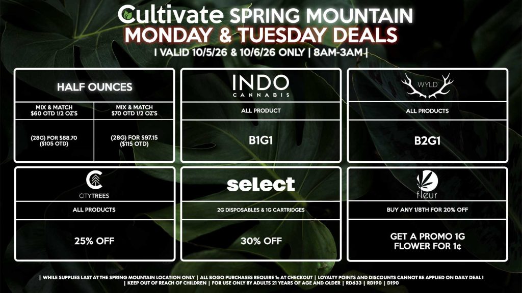 Cultivate Las Vegas SPRING MOUNTAIN Dispensary Daily Deals! Valid MONDAY & TUESDAY 9/28-9/29 Only | 8AM-3AM | While Supplies Last! HALF OUNCES - Mix & Match $60 OTD 1/2 OZ’s (28g) for $88.70 ($105 OTD) - Mix & Match $70 OTD 1/2 OZ’s (28g) for $97.15 ($115 OTD) FLEUR - Buy Any 1/8th for 20% Off, Get a Promo 1g Flower for 1¢ INDO - All Products B1G1 WYLD - Gummies B2G1 SELECT - 2g Disposables & 1g Cartridges for 30% Off CITY TREES - All Products for 25% Off | Valid Monday (9/28/26) and Tuesday (9/29/26) at the Spring Mountain Location only, while supplies last | All BOGO purchases require 1¢ at checkout. | All deals include tax | Keep out of reach of children. For use only by adults 21 years of age and older. | Open 8AM to 3AM | Visit cultivatelv.com for more information |