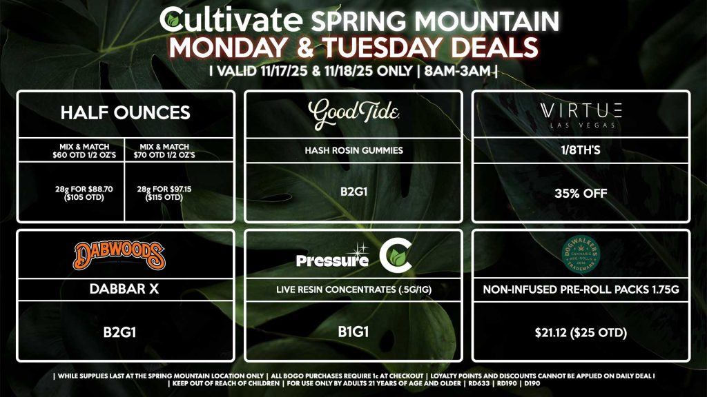 Cultivate Las Vegas SPRING MOUNTAIN Dispensary Daily Deals! Valid MONDAY & TUESDAY 11/17-11/18 Only | 8AM-3AM | While Supplies Last! HALF OUNCES - Mix & Match $60 OTD 1/2 Oz’s 28g for $88.70 ($105 OTD) - Mix & Match $70 OTD 1/2 Oz’s 28g for $97.15 ($115 OTD) GOOD TIDE - Hash Rosin Gummies B2G1 PRESSURE/CULTIVATE - Live Resin Concentrates (.5g/1g) B1G1 VIRTUE - 1/8th’s for 35% Off DABWOODS - Dabbar X’s for B2G1 DOGWALKERS - Non-Infused Pre-Roll Packs 1.75g for $21.12 ($25 OTD) | Valid Monday (11/17/25) and Tuesday (11/18/25) at the Spring Mountain Location only, while supplies last | All BOGO purchases require 1¢ at checkout. | All deals include tax | Keep out of reach of children. For use only by adults 21 years of age and older. | Open 8AM to 3AM | Visit cultivatelv.com for more information | 