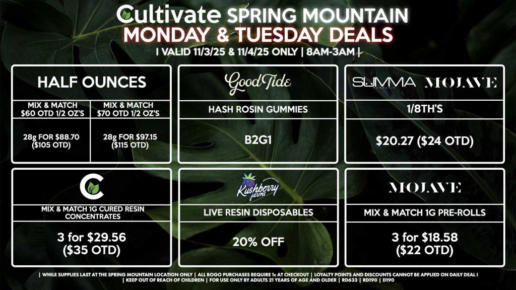 Cultivate Las Vegas SPRING MOUNTAIN Dispensary Daily Deals! Valid MONDAY & TUESDAY 11/3-11/4 Only | 8AM-3AM | While Supplies Last! HALF OUNCES - Mix & Match $60 OTD 1/2 Oz’s 28g for $88.70 ($105 OTD) - Mix & Match $70 OTD 1/2 Oz’s 28g for $97.15 ($115 OTD) GOOD TIDE - Hash Rosin Gummies B2G1 SUMMA/MOJAVE - 1/8th’s for $20.27 ($24 OTD) CULTIVATE - Mix & Match 1g Cured Resin Concentrates 3 for $29.56 ($35 OTD) KUSHBERRY FARMS - Live Resin Disposables for 20% Off MOJAVE - Mix & Match 1g Pre-Rolls 3 for $18.58 ($22 OTD) | Valid Monday (11/3/25) and Tuesday (11/4/25) at the Spring Mountain Location only, while supplies last | All BOGO purchases require 1¢ at checkout. | All deals include tax | Keep out of reach of children. For use only by adults 21 years of age and older. | Open 8AM to 3AM | Visit cultivatelv.com for more information |