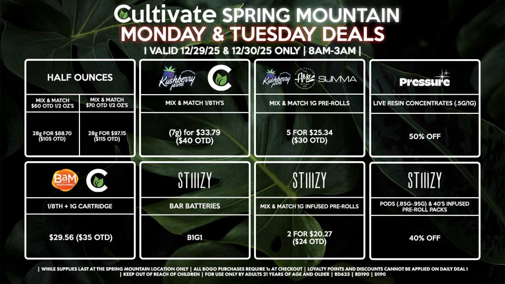Cultivate Las Vegas SPRING MOUNTAIN Dispensary Daily Deals! Valid MONDAY & TUESDAY 12/29-12/30 Only | 8AM-3AM | While Supplies Last!
HALF OUNCES
- Mix & Match $60 OTD 1/2 OZ’s (28g) for $88.70 ($105 OTD) 
- Mix & Match $70 OTD 1/2 OZ’s (28g) for $97.15 ($115 OTD)
CULTIVATE/KUSHBERRY FARMS
- Mix & Match 1/8th’s (7g) for $33.79 ($40 OTD)
CULTIVATE/BAM
- 1/8th + 1g Cartridge for $29.56 ($35 OTD)
STIIIZY
- Pods (.85g-.95g) & 40’s Infused Pre-Roll Packs for 40% Off
- Mix & Match 1g Infused Pre-Rolls 2 for $20.27 ($24 OTD)
- BAR Batteries for B1G1
SUMMA/KUSHBERRY FARMS/AMA
- Mix & Match 1g Pre-Rolls 5 for $25.34 ($30 OTD)
PRESSURE
- Live Resin Concentrates (.5g/1g) for 50% Off

| Valid Monday (12/29/25) and Tuesday (12/30/25) at the Spring Mountain Location only, while supplies last | All BOGO purchases require 1¢ at checkout. | All deals include tax | Keep out of reach of children. For use only by adults 21 years of age and older. | Open 8AM to 3AM | Visit cultivatelv.com for more information |
