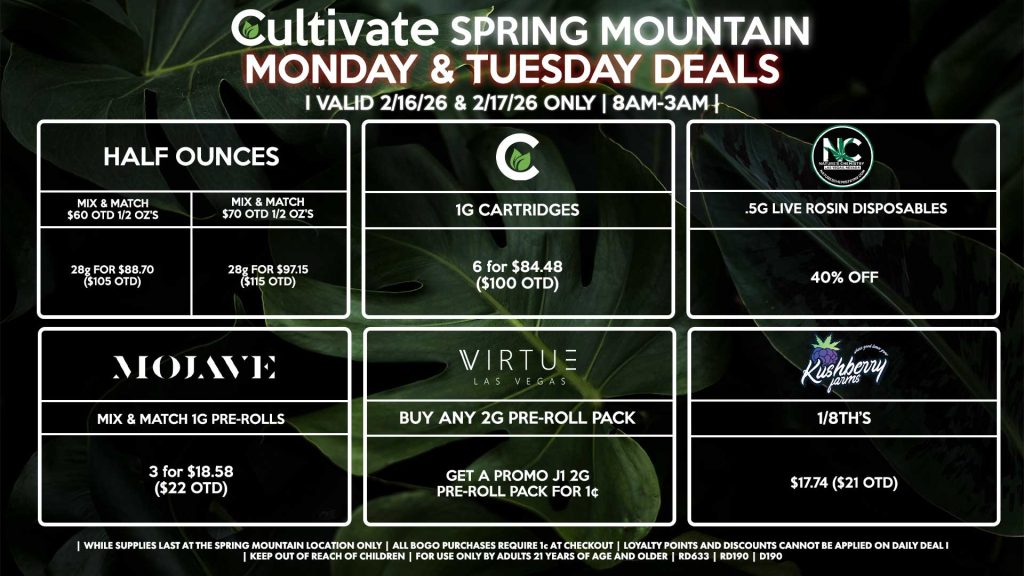 Cultivate Las Vegas SPRING MOUNTAIN Dispensary Daily Deals! Valid MONDAY & TUESDAY 2/16-2/17 Only | 8AM-3AM | While Supplies Last!
HALF OUNCES
- Mix & Match $60 OTD 1/2 OZ’s (28g) for $88.70 ($105 OTD) 
- Mix & Match $70 OTD 1/2 OZ’s (28g) for $97.15 ($115 OTD)
KUSHBERRY FARMS
- 1/8th’s for $17.74 ($21 OTD)
NATURE’S CHEMISTRY
- .5g Live Rosin Disposables for 40% Off
VIRTUE
- Buy Any 2g Pre-Roll Pack, Get a Promo J1 2g Pre-Roll Pack for 1¢
MOJAVE
- Mix & Match 1g Pre-Rolls 3 for $18.58 ($22 OTD)
CULTIVATE
- 1g Cartridges 6 for $84.48 ($100 OTD)

| Valid Monday (2/16/26) and Tuesday (2/17/26) at the Spring Mountain Location only, while supplies last | All BOGO purchases require 1¢ at checkout. | All deals include tax | Keep out of reach of children. For use only by adults 21 years of age and older. | Open 8AM to 3AM | Visit cultivatelv.com for more information |
