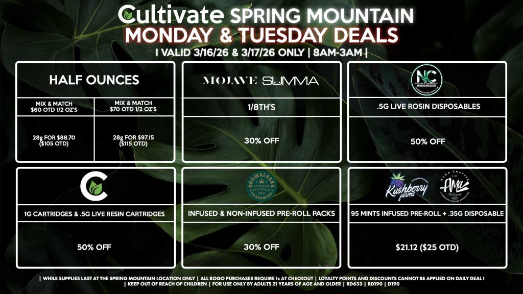 Cultivate Las Vegas SPRING MOUNTAIN Dispensary Daily Deals! Valid MONDAY & TUESDAY 3/16-3/17 Only | 8AM-3AM | While Supplies Last!
HALF OUNCES
- Mix & Match $60 OTD 1/2 OZ’s (28g) for $88.70 ($105 OTD) 
- Mix & Match $70 OTD 1/2 OZ’s (28g) for $97.15 ($115 OTD)
MOJAVE/SUMMA
- 1/8th’s for 30% Off
NATURE’S CHEMISTRY
- .5g Live Rosin Disposables for 50% Off
CULTIVATE
- 1g Cartridges & .5g Live Resin Cartridges for 50% Off
DOGWALKERS
- Infused & Non-Infused Pre-Roll Packs for 30% Off
KUSHBERRY FARMS/AMA
- 95 Mints Infused Pre-Roll + .35g Disposable for $21.12 ($25 OTD)

| Valid Monday (3/16/26) and Tuesday (3/17/26) at the Spring Mountain Location only, while supplies last | All BOGO purchases require 1¢ at checkout. | All deals include tax | Keep out of reach of children. For use only by adults 21 years of age and older. | Open 8AM to 3AM | Visit cultivatelv.com for more information |
