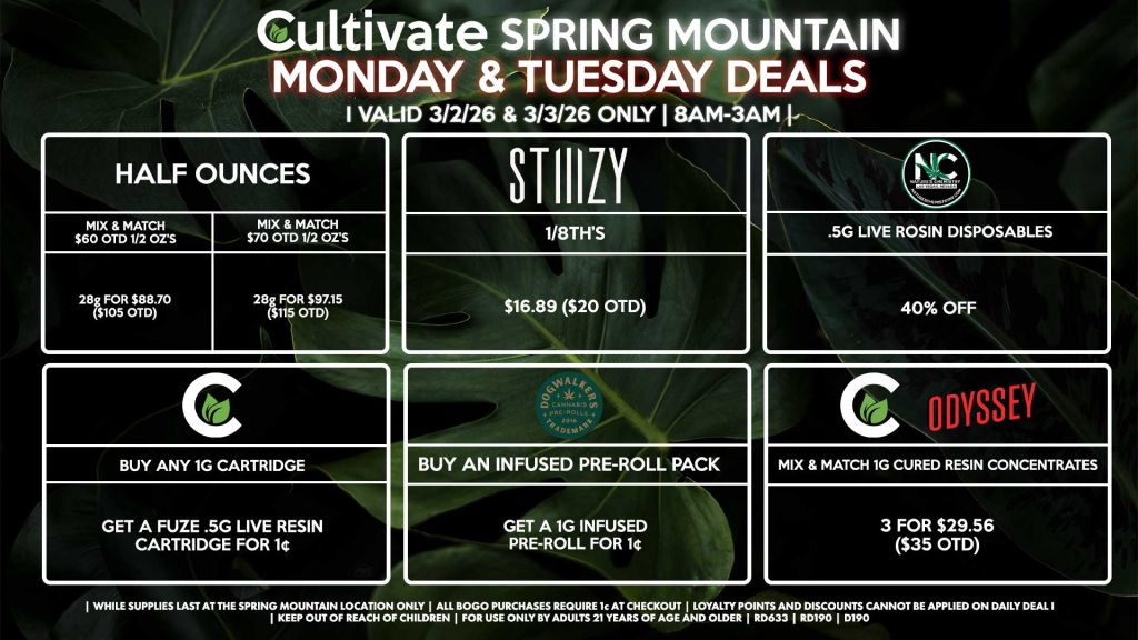 MONDAY & TUESDAY Cultivate Las Vegas SPRING MOUNTAIN Dispensary Daily Deals! Valid MONDAY & TUESDAY 3/2-3/3 Only | 8AM-3AM | While Supplies Last! HALF OUNCES - Mix & Match $60 OTD 1/2 OZ’s (28g) for $88.70 ($105 OTD) - Mix & Match $70 OTD 1/2 OZ’s (28g) for $97.15 ($115 OTD) STIIIZY - 1/8th’s for $16.89 ($20 OTD) NATURE’S CHEMISTRY - .5g Live Rosin Disposables for 40% Off CULTIVATE - Mix & Match 1g Cartridges 3 for $42.24 ($50 OTD) DOGWALKERS - Infused & Non-Infused Pre-Roll Packs for 25% Off CULTIVATE/ODYSSEY - Mix & Match 1g Cured Resin Concentrates 3 for $29.56 ($35 OTD) | Valid Monday (3/2/26) and Tuesday (3/3/26) at the Spring Mountain Location only, while supplies last | All BOGO purchases require 1¢ at checkout. | All deals include tax | Keep out of reach of children. For use only by adults 21 years of age and older. | Open 8AM to 3AM | Visit cultivatelv.com for more information |