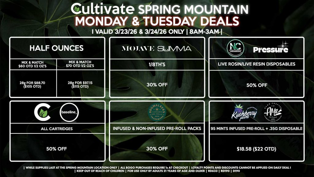 Cultivate Las Vegas SPRING MOUNTAIN Dispensary Daily Deals! Valid MONDAY & TUESDAY 3/23-3/24 Only | 8AM-3AM | While Supplies Last!
HALF OUNCES
- Mix & Match $60 OTD 1/2 OZ’s (28g) for $88.70 ($105 OTD) 
- Mix & Match $70 OTD 1/2 OZ’s (28g) for $97.15 ($115 OTD)
MOJAVE/SUMMA
- 1/8th’s for 30% Off
NATURE’S CHEMISTRY/PRESSURE
- Live Rosin/Live Resin Disposables for 50% Off
CULTIVATE/BASELINE
- All Cartridges for 50% Off
DOGWALKERS
- Infused & Non-Infused Pre-Roll Packs for 30% Off
KUSHBERRY FARMS/AMA
- 95 Mints Infused Pre-Roll + .35g Disposable for $18.58 ($22 OTD)

| Valid Monday (3/23/26) and Tuesday (3/24/26) at the Spring Mountain Location only, while supplies last | All BOGO purchases require 1¢ at checkout. | All deals include tax | Keep out of reach of children. For use only by adults 21 years of age and older. | Open 8AM to 3AM | Visit cultivatelv.com for more information |
