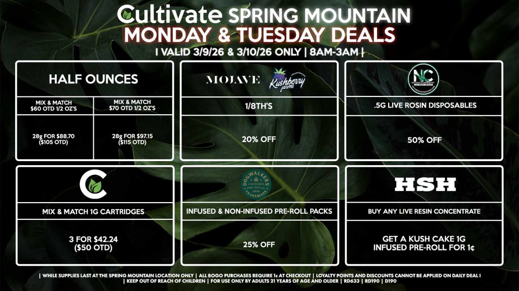 MONDAY & TUESDAY Cultivate Las Vegas SPRING MOUNTAIN Dispensary Daily Deals! Valid MONDAY & TUESDAY 3/9-3/10 Only | 8AM-3AM | While Supplies Last! HALF OUNCES - Mix & Match $60 OTD 1/2 OZ’s (28g) for $88.70 ($105 OTD) - Mix & Match $70 OTD 1/2 OZ’s (28g) for $97.15 ($115 OTD) MOJAVE/KUSHBERRY FARMS - 1/8th’s for 20% Off NATURE’S CHEMISTRY - .5g Live Rosin Disposables for 50% Off CULTIVATE - Mix & Match 1g Cartridges 3 for $42.24 ($50 OTD) DOGWALKERS - Infused & Non-Infused Pre-Roll Packs for 25% Off HSH - Buy Any Live Resin Concentrate, Get a Kush Cake 1g Infused Pre-Roll for 1¢ | Valid Monday (3/9/26) and Tuesday (3/10/26) at the Spring Mountain Location only, while supplies last | All BOGO purchases require 1¢ at checkout. | All deals include tax | Keep out of reach of children. For use only by adults 21 years of age and older. | Open 8AM to 3AM | Visit cultivatelv.com for more information |