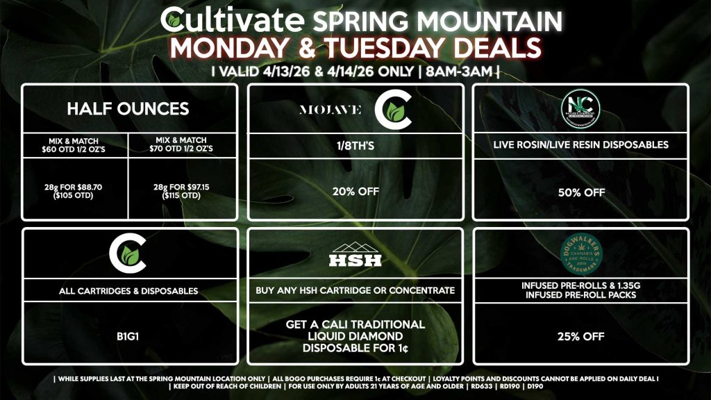 Cultivate Las Vegas SPRING MOUNTAIN Dispensary Daily Deals! Valid MONDAY & TUESDAY 4/13-4/14 Only | 8AM-3AM | While Supplies Last! HALF OUNCES - Mix & Match $60 OTD 1/2 OZ’s (28g) for $88.70 ($105 OTD) - Mix & Match $70 OTD 1/2 OZ’s (28g) for $97.15 ($115 OTD) MOJAVE/CULTIVATE - 1/8th’s for 20% Off NATURE’S CHEMISTRY/PRESSURE - Live Rosin/Live Resin Disposables for 50% Off CULTIVATE - All Cartridges & Disposables for B1G1 DOGWALKERS - Infused Pre-Rolls & 1.35g Infused Pre-Roll Packs for 25% Off CALI TRADITIONAL/HSH - Buy Any HSH Cartridge or Concentrate, Get a Cali Traditional Liquid Diamond Disposable for 1¢ | Valid Monday (4/13/26) and Tuesday (4/14/26) at the Spring Mountain Location only, while supplies last | All BOGO purchases require 1¢ at checkout. | All deals include tax | Keep out of reach of children. For use only by adults 21 years of age and older. | Open 8AM to 3AM | Visit cultivatelv.com for more information |