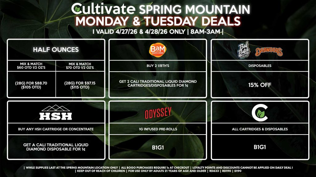 MONDAY & TUESDAY
Cultivate Las Vegas SPRING MOUNTAIN Dispensary Daily Deals! Valid MONDAY & TUESDAY 4/27-4/28 Only | 8AM-3AM | While Supplies Last!
HALF OUNCES
- Mix & Match $60 OTD 1/2 OZ’s (28g) for $88.70 ($105 OTD) 
- Mix & Match $70 OTD 1/2 OZ’s (28g) for $97.15 ($115 OTD)
BAM
- Buy 2 1/8th’s, Get 2 Cali Traditional Liquid Diamond Cartridges/Disposables for 1¢
BAD BATCH/DABWOODS
- Disposables for 15% Off
CULTIVATE
- All Cartridges & Disposables for B1G1
ODYSSEY
- 1g Infused Pre-Rolls for B1G1
HSH
- Buy Any HSH Cartridge or Concentrate, Get a Cali Traditional Liquid Diamond Disposable for 1¢

| Valid Monday (4/27/26) and Tuesday (4/28/26) at the Spring Mountain Location only, while supplies last | All BOGO purchases require 1¢ at checkout. | All deals include tax | Keep out of reach of children. For use only by adults 21 years of age and older. | Open 8AM to 3AM | Visit cultivatelv.com for more information |
