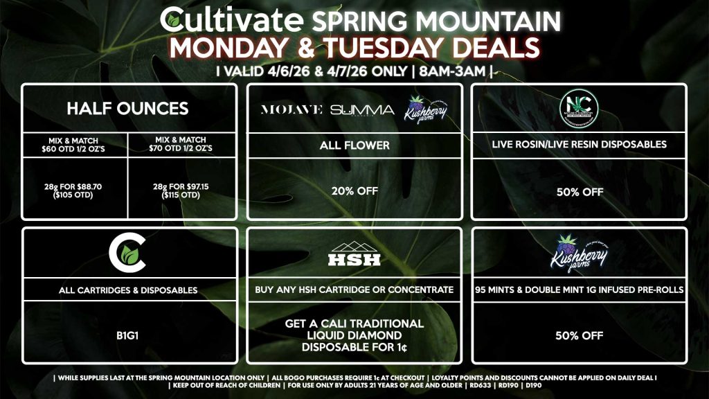 Cultivate Las Vegas SPRING MOUNTAIN Dispensary Daily Deals! Valid MONDAY & TUESDAY 4/6-4/7 Only | 8AM-3AM | While Supplies Last!
HALF OUNCES
- Mix & Match $60 OTD 1/2 OZ’s (28g) for $88.70 ($105 OTD)
- Mix & Match $70 OTD 1/2 OZ’s (28g) for $97.15 ($115 OTD)
MOJAVE/SUMMA/KUSHBERRY FARMS
- All Flower for 20% Off
NATURE’S CHEMISTRY/PRESSURE
- Live Rosin/Live Resin Disposables for 50% Off
CULTIVATE
- All Cartridges & Disposables for B1G1
KUSHBERRY FARMS
- 95 Mints & Double Mint 1g Infused Pre-Rolls for 50% Off
CALI TRADITIONAL/HSH
- Buy Any HSH Cartridge or Concentrate, Get a Cali Traditional Liquid Diamond Disposable for 1¢
| Valid Monday (4/6/26) and Tuesday (4/7/26) at the Spring Mountain Location only, while supplies last | All BOGO purchases require 1¢ at checkout. | All deals include tax | Keep out of reach of children. For use only by adults 21 years of age and older. | Open 8AM to 3AM | Visit cultivatelv.com for more information |