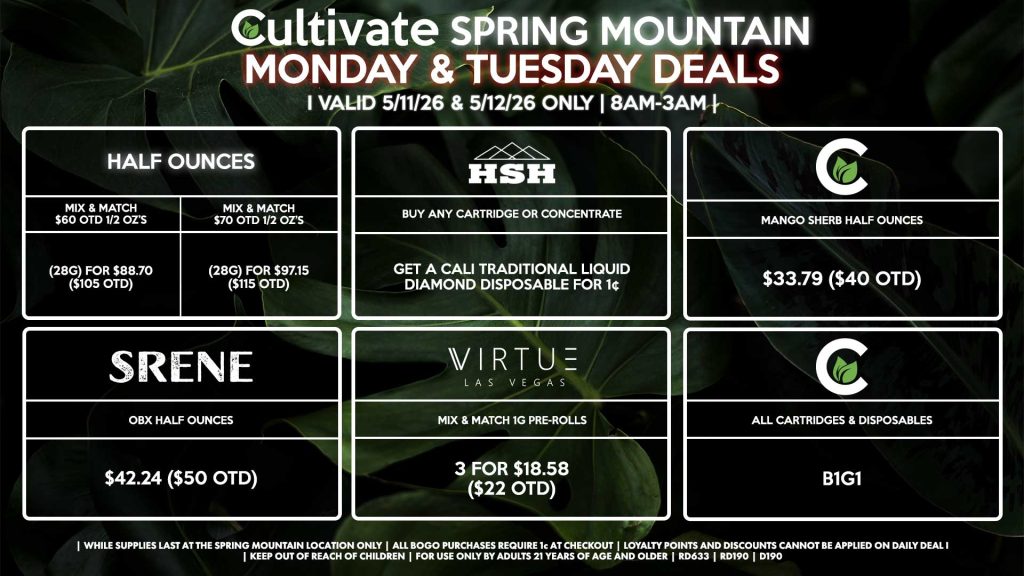 Cultivate Las Vegas SPRING MOUNTAIN Dispensary Daily Deals! Valid MONDAY & TUESDAY 5/11-5/12 Only | 8AM-3AM | While Supplies Last!
HALF OUNCES
- Mix & Match $60 OTD 1/2 OZ’s (28g) for $88.70 ($105 OTD) 
- Mix & Match $70 OTD 1/2 OZ’s (28g) for $97.15 ($115 OTD)
SRENE
- OBX Half Ounces for $42.24 ($50 OTD)
CULTIVATE
- All Cartridges & Disposables for B1G1
- Mango Sherb Half Ounces for $33.79 ($40 OTD)
HSH
- Buy Any Cartridge or Concentrate, Get a Cali Traditional Liquid Diamond Disposable for 1¢
VIRTUE
- Mix & Match 1g Pre-Rolls 3 for $18.58 ($22 OTD)

| Valid Monday (5/11/26) and Tuesday (5/12/26) at the Spring Mountain Location only, while supplies last | All BOGO purchases require 1¢ at checkout. | All deals include tax | Keep out of reach of children. For use only by adults 21 years of age and older. | Open 8AM to 3AM | Visit cultivatelv.com for more information |

