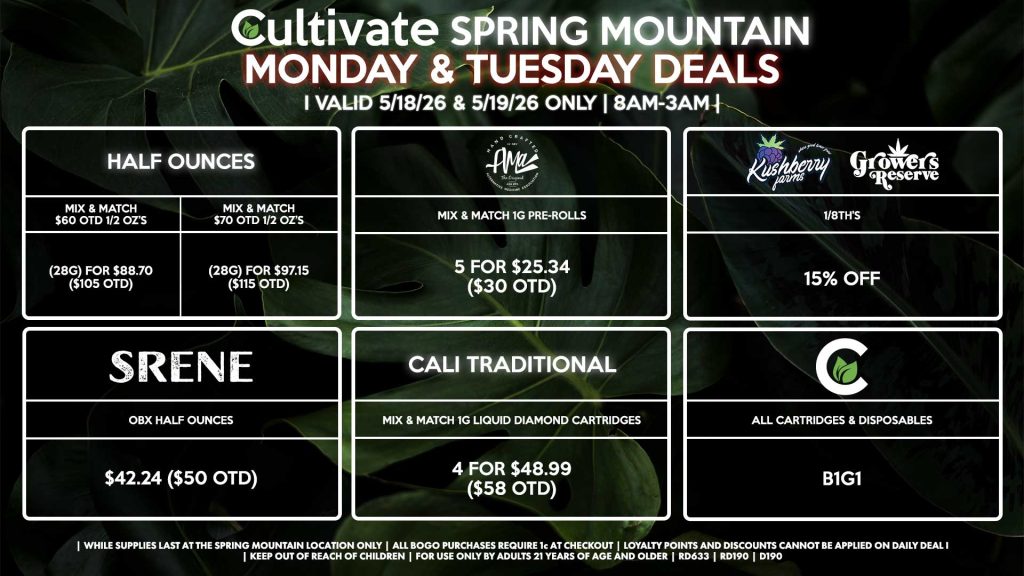 Cultivate Las Vegas SPRING MOUNTAIN Dispensary Daily Deals! Valid MONDAY & TUESDAY 5/18-5/19 Only | 8AM-3AM | While Supplies Last! HALF OUNCES - Mix & Match $60 OTD 1/2 OZ’s (28g) for $88.70 ($105 OTD) - Mix & Match $70 OTD 1/2 OZ’s (28g) for $97.15 ($115 OTD) SRENE - OBX Half Ounces for $42.24 ($50 OTD) CULTIVATE - All Cartridges & Disposables for B1G1 CALI TRADITIONAL - Mix & Match 1g Liquid Diamond Cartridges 4 for $48.99 ($58 OTD) AMA - Mix & Match 1g Pre-Rolls 5 for $25.34 ($30 OTD) KUSHBERRY FARMS/GROWER’S RESERVE - 1/8th’s for 15% Off | Valid Monday (5/18/26) and Tuesday (5/19/26) at the Spring Mountain Location only, while supplies last | All BOGO purchases require 1¢ at checkout. | All deals include tax | Keep out of reach of children. For use only by adults 21 years of age and older. | Open 8AM to 3AM | Visit cultivatelv.com for more information | 