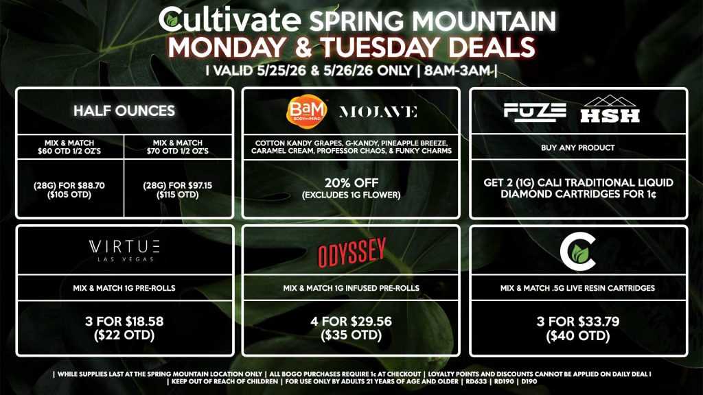 Cultivate Las Vegas SPRING MOUNTAIN Dispensary Daily Deals! Valid MONDAY & TUESDAY 5/25-5/26 Only | 8AM-3AM | While Supplies Last! HALF OUNCES - Mix & Match $60 OTD 1/2 OZ’s (28g) for $88.70 ($105 OTD) - Mix & Match $70 OTD 1/2 OZ’s (28g) for $97.15 ($115 OTD) BAM/MOJAVE - Cotton Kandy Grapes, G-Kandy, Pineapple Breeze, Caramel Cream, Professor Chaos, & Funky Charms for 20% Off (Excludes 1g Flower) CULTIVATE - Mix & Match .5g Live Resin Cartridges 3 for $33.79 ($40 OTD) FUZE/HSH - Buy Any Product, Get 2 (1g) Cali Traditional Liquid Diamond Cartridges for 1¢ ODYSSEY - Mix & Match 1g Infused Pre-Rolls 4 for $29.56 ($35 OTD) VIRTUE - Mix & Match 1g Pre-Rolls 3 for $18.58 ($22 OTD) | Valid Monday (5/25/26) and Tuesday (5/26/26) at the Spring Mountain Location only, while supplies last | All BOGO purchases require 1¢ at checkout. | All deals include tax | Keep out of reach of children. For use only by adults 21 years of age and older. | Open 8AM to 3AM | Visit cultivatelv.com for more information |