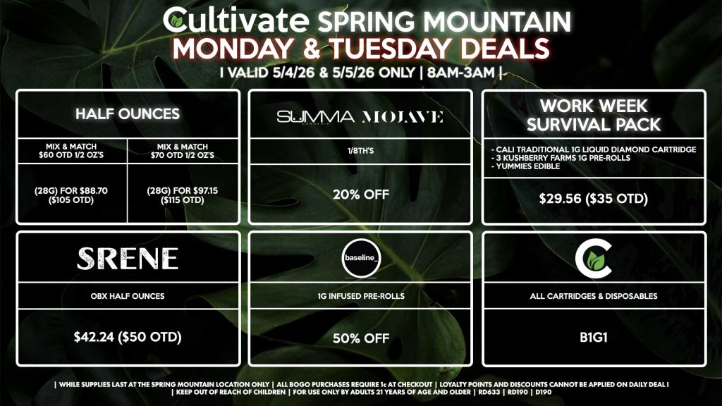 Cultivate Las Vegas SPRING MOUNTAIN Dispensary Daily Deals! Valid MONDAY & TUESDAY 5/4-5/5 Only | 8AM-3AM | While Supplies Last!
HALF OUNCES
- Mix & Match $60 OTD 1/2 OZ’s (28g) for $88.70 ($105 OTD) 
- Mix & Match $70 OTD 1/2 OZ’s (28g) for $97.15 ($115 OTD)
SUMMA/MOJAVE
- 1/8th’s For 20% Off
SRENE
- OBX Half Ounces for $42.24 ($50 OTD)
CULTIVATE
- All Cartridges & Disposables for B1G1
BASELINE
- 1g Infused Pre-Rolls for 50% Off
WORK WEEK SURVIVAL PACK
- Cali Traditional 1g Liquid Diamond Cartridge
- 3 Kushberry Farms 1g Pre-Rolls
- Yummies Edible
For $29.56 ($35 OTD)

| Valid Monday (5/4/26) and Tuesday (5/5/26) at the Spring Mountain Location only, while supplies last | All BOGO purchases require 1¢ at checkout. | All deals include tax | Keep out of reach of children. For use only by adults 21 years of age and older. | Open 8AM to 3AM | Visit cultivatelv.com for more information |
