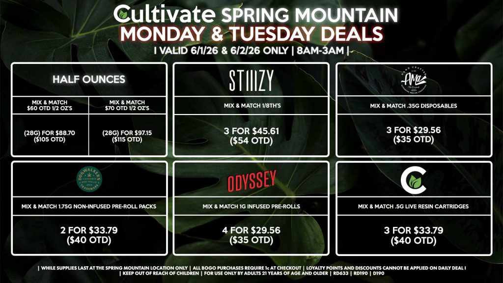 MONDAY & TUESDAY
Cultivate Las Vegas SPRING MOUNTAIN Dispensary Daily Deals! Valid MONDAY & TUESDAY 6/1-6/2 Only | 8AM-3AM | While Supplies Last!
HALF OUNCES
- Mix & Match $60 OTD 1/2 OZ’s (28g) for $88.70 ($105 OTD) 
- Mix & Match $70 OTD 1/2 OZ’s (28g) for $97.15 ($115 OTD)
STIIIZY
- Mix & Match 1/8th’s 3 for $45.61 ($54 OTD)
CULTIVATE
- Mix & Match .5g Live Resin Cartridges 3 for $33.79 ($40 OTD)
AMA
- Mix & Match .35g Disposables 3 for $29.56 ($35 OTD)
ODYSSEY
- Mix & Match 1g Infused Pre-Rolls 4 for $29.56 ($35 OTD)
DOGWALKERS
- Mix & Match 1.75g Non-Infused Pre-Roll Packs 2 for $33.79 ($40 OTD)

| Valid Monday (6/1/26) and Tuesday (6/2/26) at the Spring Mountain Location only, while supplies last | All BOGO purchases require 1¢ at checkout. | All deals include tax | Keep out of reach of children. For use only by adults 21 years of age and older. | Open 8AM to 3AM | Visit cultivatelv.com for more information |
