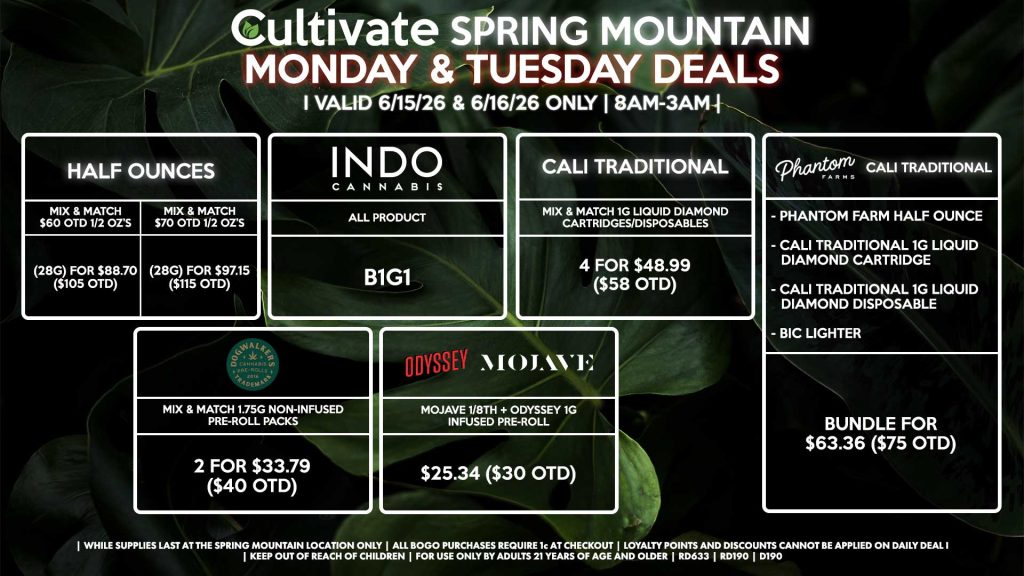 Cultivate Las Vegas SPRING MOUNTAIN Dispensary Daily Deals! Valid MONDAY & TUESDAY 6/15-6/16 Only | 8AM-3AM | While Supplies Last! HALF OUNCES - Mix & Match $60 OTD 1/2 OZ’s (28g) for $88.70 ($105 OTD) - Mix & Match $70 OTD 1/2 OZ’s (28g) for $97.15 ($115 OTD) PHANTOM FARMS/CALI TRADITIONAL BUNDLE - Phantom Farm Half Ounce - Cali Traditional 1g Liquid Diamond Cartridge - Cali Traditional 1g Liquid Diamond Disposable - BIC Lighter For $63.36 ($75 OTD) INDO - All Product B1G1 MOJAVE/ODYSSEY - Mojave 1/8th + Odyssey 1g Infused Pre-Roll for $25.34 ($30 OTD) DOGWALKERS - Mix & Match 1.75g Non-Infused Pre-Roll Packs 2 for $33.79 ($40 OTD) CALI TRADITIONAL - Mix & Match 1g Liquid Diamond Cartridges/Disposables 4 for $48.99 ($58 OTD) | Valid Monday (6/15/26) and Tuesday (6/16/26) at the Spring Mountain Location only, while supplies last | All BOGO purchases require 1¢ at checkout. | All deals include tax | Keep out of reach of children. For use only by adults 21 years of age and older. | Open 8AM to 3AM | Visit cultivatelv.com for more information |