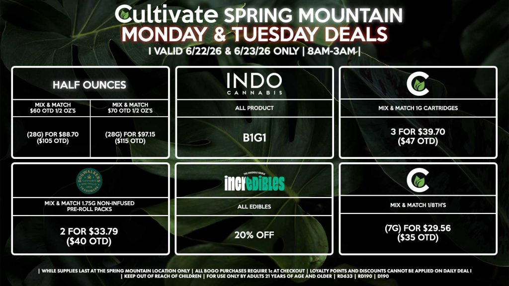 Cultivate Las Vegas SPRING MOUNTAIN Dispensary Daily Deals! Valid MONDAY & TUESDAY 6/22-6/23 Only | 8AM-3AM | While Supplies Last! HALF OUNCES - Mix & Match $60 OTD 1/2 OZ’s (28g) for $88.70 ($105 OTD) - Mix & Match $70 OTD 1/2 OZ’s (28g) for $97.15 ($115 OTD) CULTIVATE - Mix & Match 1/8th’s (7g) for $29.56 ($35 OTD) - Mix & Match 1g Cartridges 3 for $39.70 ($47 OTD) INDO - All Products B1G1 DOGWALKERS - Mix & Match 1.75g Non-Infused Pre-Roll Packs 2 for $33.79 ($40 OTD) INCREDIBLES - All Edibles for 20% Off | Valid Monday (6/22/26) and Tuesday (6/23/26) at the Spring Mountain Location only, while supplies last | All BOGO purchases require 1¢ at checkout. | All deals include tax | Keep out of reach of children. For use only by adults 21 years of age and older. | Open 8AM to 3AM | Visit cultivatelv.com for more information |