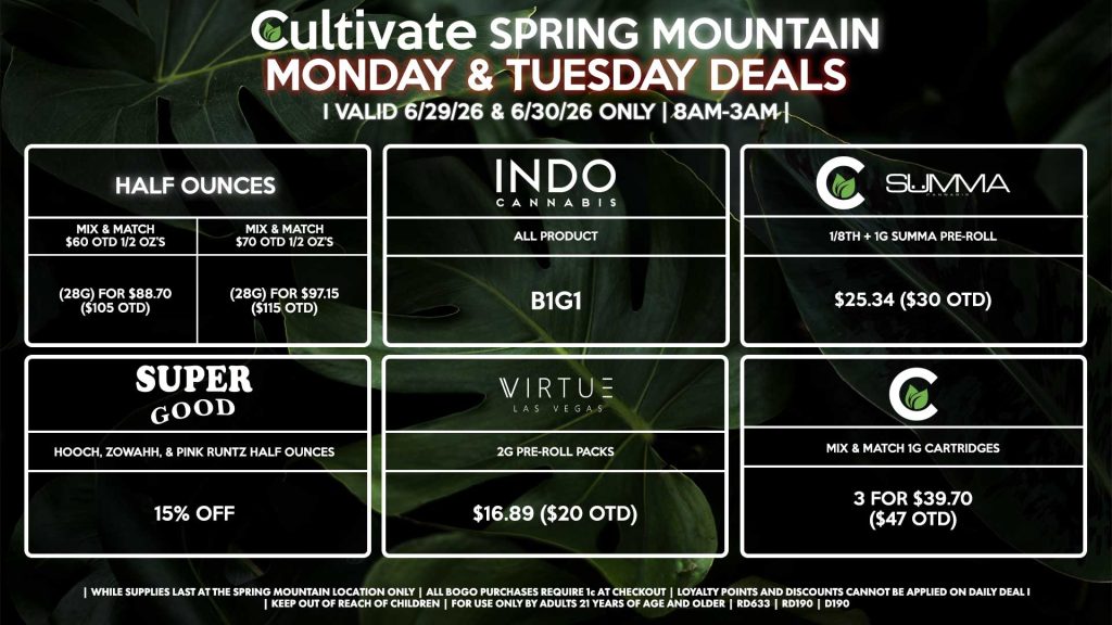 Cultivate Las Vegas SPRING MOUNTAIN Dispensary Daily Deals! Valid MONDAY & TUESDAY 6/29-6/30 Only | 8AM-3AM | While Supplies Last! HALF OUNCES - Mix & Match $60 OTD 1/2 OZ’s (28g) for $88.70 ($105 OTD) - Mix & Match $70 OTD 1/2 OZ’s (28g) for $97.15 ($115 OTD) CULTIVATE/SUMMA - 1/8th + 1g Summa Pre-Roll for $25.34 ($30 OTD) CULTIVATE - Mix & Match 1g Cartridges 3 for $39.70 ($47 OTD) INDO - All Products B1G1 SUPER GOOD - Hooch, Zowahh, & Pink Runtz Half Ounces for 15% Off VIRTUE - 2g Pre-Roll Packs for $16.89 ($20 OTD) | Valid Monday (6/29/26) and Tuesday (6/30/26) at the Spring Mountain Location only, while supplies last | All BOGO purchases require 1¢ at checkout. | All deals include tax | Keep out of reach of children. For use only by adults 21 years of age and older. | Open 8AM to 3AM | Visit cultivatelv.com for more information |