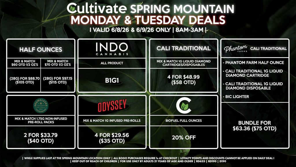 Cultivate Las Vegas SPRING MOUNTAIN Dispensary Daily Deals! Valid MONDAY & TUESDAY 6/15-6/16 Only | 8AM-3AM | While Supplies Last!
HALF OUNCES
- Mix & Match $60 OTD 1/2 OZ’s (28g) for $88.70 ($105 OTD) 
- Mix & Match $70 OTD 1/2 OZ’s (28g) for $97.15 ($115 OTD)
PHANTOM FARMS/CALI TRADITIONAL BUNDLE
- Phantom Farm Half Ounce
- Cali Traditional 1g Liquid Diamond Cartridge
- Cali Traditional 1g Liquid Diamond Disposable
- BIC Lighter
	For $63.36 ($75 OTD)
INDO
- All Product B1G1
CULTIVATE
- Biofuel Full Ounces for 20% Off
ODYSSEY
- Mix & Match 1g Infused Pre-Rolls 4 for $33.79 ($40 OTD)
DOGWALKERS
- Mix & Match 1.75g Non-Infused Pre-Roll Packs 2 for $33.79 ($40 OTD)
CALI TRADITIONAL
- Mix & Match 1g Liquid Diamond Cartridges/Disposables 4 for $48.99 ($58 OTD)

| Valid Monday (6/15/26) and Tuesday (6/16/26) at the Spring Mountain Location only, while supplies last | All BOGO purchases require 1¢ at checkout. | All deals include tax | Keep out of reach of children. For use only by adults 21 years of age and older. | Open 8AM to 3AM | Visit cultivatelv.com for more information |
