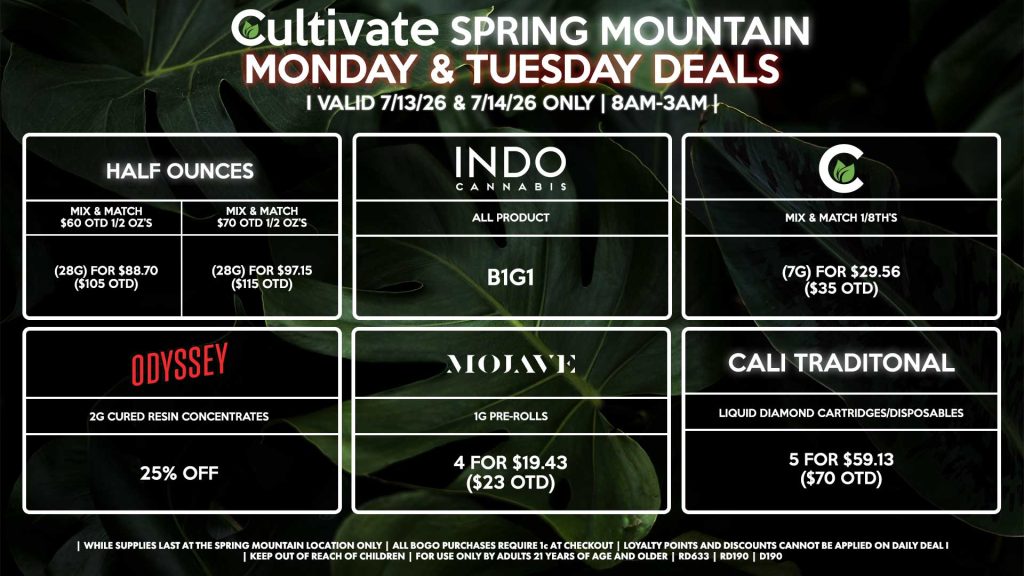 HALF OUNCES - Mix & Match $60 OTD 1/2 OZ’s (28g) for $88.70 ($105 OTD) - Mix & Match $70 OTD 1/2 OZ’s (28g) for $97.15 ($115 OTD) CULTIVATE - Mix & Match 1/8th’s (7g) for $29.56 ($35 OTD) ODYSSEY - 2g Cured Resin Concentrates for 25% off INDO - All Products B1G1 CALI TRADITIONAL - Liquid Diamond Cartridges/Disposables 5 for $59.13 ($70 OTD) MOJAVE - 1g Pre-Rolls 4 for $19.43 ($23 OTD) | Valid Monday (7/13/26) and Tuesday (7/14/26) at the Spring Mountain Location only, while supplies last | All BOGO purchases require 1¢ at checkout. | All deals include tax | Keep out of reach of children. For use only by adults 21 years of age and older. | Open 8AM to 3AM | Visit cultivatelv.com for more information |