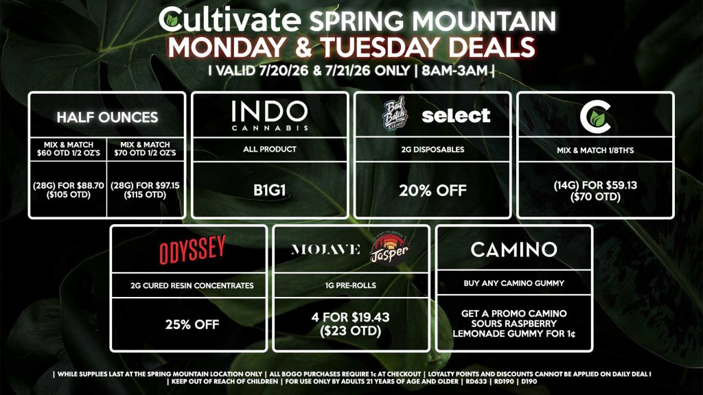 Cultivate Las Vegas SPRING MOUNTAIN Dispensary Daily Deals! Valid MONDAY & TUESDAY 7/20-7/21 Only | 8AM-3AM | While Supplies Last! HALF OUNCES - Mix & Match $60 OTD 1/2 OZ’s (28g) for $88.70 ($105 OTD) - Mix & Match $70 OTD 1/2 OZ’s (28g) for $97.15 ($115 OTD) CULTIVATE - Mix & Match 1/8th’s (14g) for $59.13 ($70 OTD) ODYSSEY - 2g Cured Resin Concentrates for 25% off INDO - All Products B1G1 SELECT/BAD BATCH - 2g Disposables for 20% Off MOJAVE/JASPER - 1g Pre-Rolls 4 for $19.43 ($23 OTD) CAMINO - Buy Any Camino Gummy, Get a Promo Camino Sours Raspberry Lemonade Gummy for 1¢ | Valid Monday (7/20/26) and Tuesday (7/21/26) at the Spring Mountain Location only, while supplies last | All BOGO purchases require 1¢ at checkout. | All deals include tax | Keep out of reach of children. For use only by adults 21 years of age and older. | Open 8AM to 3AM | Visit cultivatelv.com for more information |