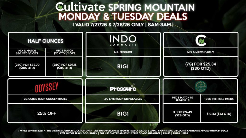 HALF OUNCES - Mix & Match $60 OTD 1/2 OZ’s (28g) for $88.70 ($105 OTD) - Mix & Match $70 OTD 1/2 OZ’s (28g) for $97.15 ($115 OTD) CULTIVATE - Mix & Match 1/8th’s (7g) for $25.34 ($30 OTD) ODYSSEY - 2g Cured Resin Concentrates for 25% off INDO - All Products B1G1 PRESSURE - .5g Live Rosin Disposables B1G1 DOGWALKERS - Mix & Match 1g Pre-Rolls 3 for $24.49 ($29 OTD) - 1.75g Pre-Roll Packs for $19.43 ($23 OTD) | Valid Monday (7/27/26) and Tuesday (7/28/26) at the Spring Mountain Location only, while supplies last | All BOGO purchases require 1¢ at checkout. | All deals include tax | Keep out of reach of children. For use only by adults 21 years of age and older. | Open 8AM to 3AM | Visit cultivatelv.com for more information |
