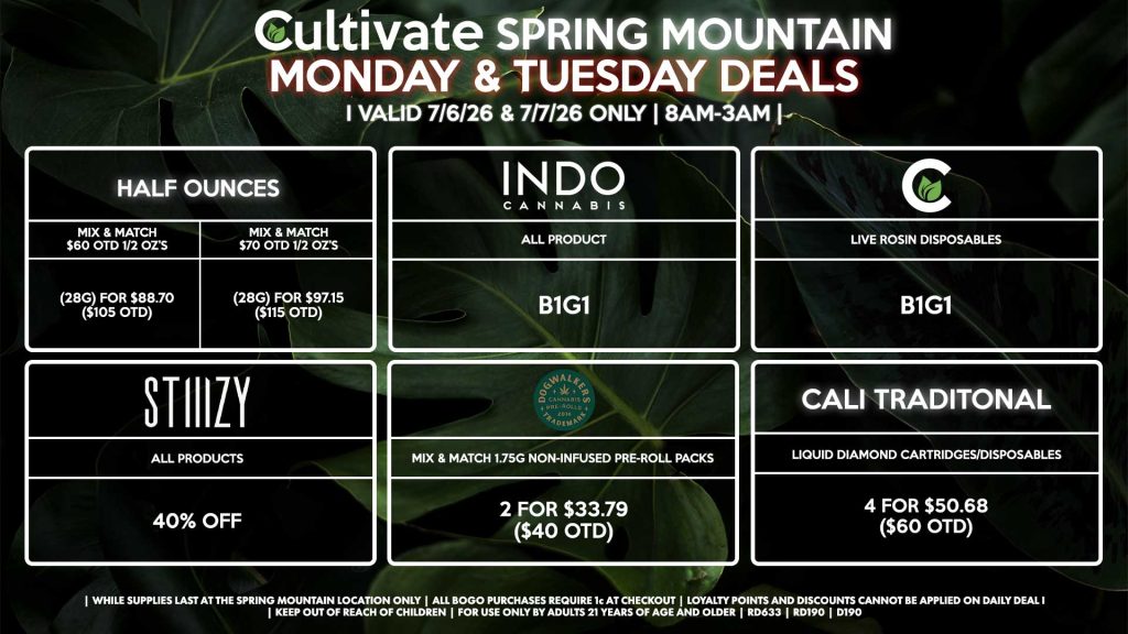 Cultivate Las Vegas SPRING MOUNTAIN Dispensary Daily Deals! Valid MONDAY & TUESDAY 7/6-7/7 Only | 8AM-3AM | While Supplies Last! HALF OUNCES - Mix & Match $60 OTD 1/2 OZ’s (28g) for $88.70 ($105 OTD) - Mix & Match $70 OTD 1/2 OZ’s (28g) for $97.15 ($115 OTD) STIIIZY - All Products for 40% Off CULTIVATE - Live Rosin Disposables B1G1 INDO - All Products B1G1 CALI TRADITIONAL - Liquid Diamond Cartridges/Disposables 4 for $50.68 ($60 OTD) DOGWALKERS - Mix & Match 1.75g Non-Infused Pre-Roll Packs 2 for $33.79 ($40 OTD) | Valid Monday (7/6/26) and Tuesday (7/7/26) at the Spring Mountain Location only, while supplies last | All BOGO purchases require 1¢ at checkout. | All deals include tax | Keep out of reach of children. For use only by adults 21 years of age and older. | Open 8AM to 3AM | Visit cultivatelv.com for more information |