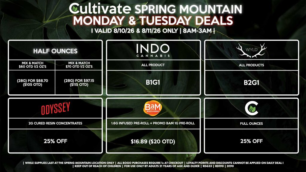 Cultivate Las Vegas SPRING MOUNTAIN Dispensary Daily Deals! Valid MONDAY & TUESDAY 8/10-8/11 Only | 8AM-3AM | While Supplies Last! HALF OUNCES - Mix & Match $60 OTD 1/2 OZ’s (28g) for $88.70 ($105 OTD) - Mix & Match $70 OTD 1/2 OZ’s (28g) for $97.15 ($115 OTD) CULTIVATE - Full Ounces for 25% Off ODYSSEY - 2g Cured Resin Concentrates for 25% off INDO - All Products B1G1 BAM - 1.6g Infused Pre-Roll + Promo BaM 1g Pre-Roll for $16.89 ($20 OTD) WYLD - Gummies B2G1 | Valid Monday (8/10/26) and Tuesday (8/11/26) at the Spring Mountain Location only, while supplies last | All BOGO purchases require 1¢ at checkout. | All deals include tax | Keep out of reach of children. For use only by adults 21 years of age and older. | Open 8AM to 3AM | Visit cultivatelv.com for more information |