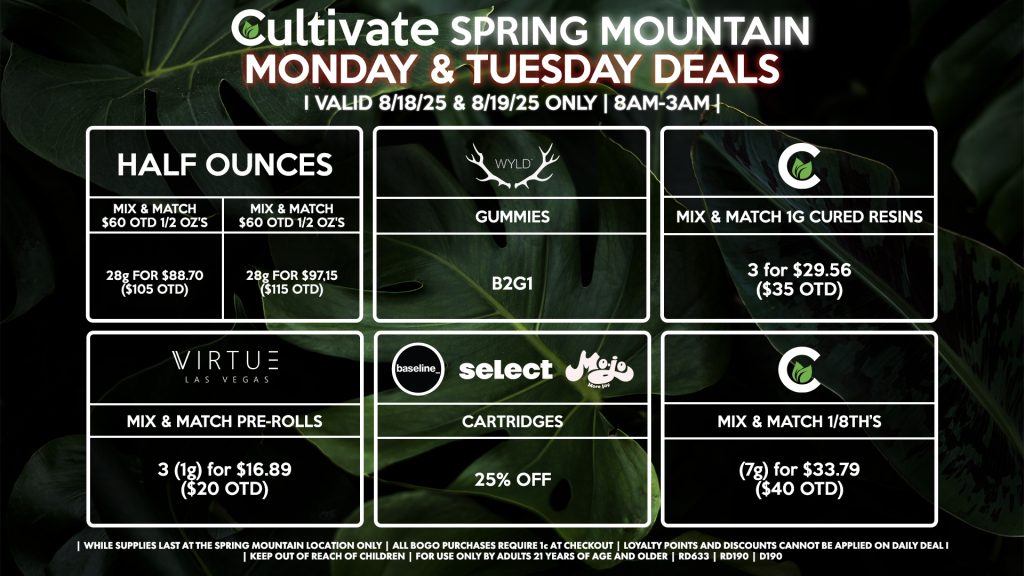 Cultivate Las Vegas Dispensary Daily Deals! Valid MONDAY & TUESDAY 8/18-8/19 Only | 8AM-3AM | While Supplies Last!
HALF OUNCES
- Mix & Match $60 OTD 1/2 Oz’s 28g for $88.70 ($105 OTD)
- Mix & Match $70 OTD 1/2 Oz’s 28g for $97.15 ($115 OTD)
WYLD
- Gummies B2G1
CULTIVATE
- Mix & Match 1g Cured Resins 3 for $29.56 ($35 OTD)
- Mix & Match 1/8th’s (7g) for $33.79 ($40 OTD)
BASELINE/MOJO/SELECT
- 25% Off Cartridges
VIRTUE
- Mix & Match Pre-Rolls 3 (1g) for $16.89 ($20 OTD)

| Valid Monday (8/18/25) and Tuesday (8/19/25) at the Spring Mountain Location only, while supplies last | All BOGO purchases require 1¢ at checkout. | All deals include tax | Keep out of reach of children. For use only by adults 21 years of age and older. | Open 8AM to 3AM | Visit cultivatelv.com for more information |
