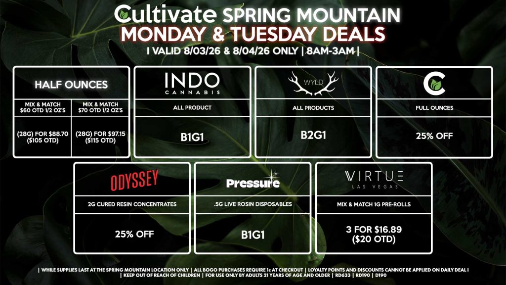 Cultivate Las Vegas SPRING MOUNTAIN Dispensary Daily Deals! Valid MONDAY & TUESDAY 8/3-8/4 Only | 8AM-3AM | While Supplies Last! HALF OUNCES - Mix & Match $60 OTD 1/2 OZ’s (28g) for $88.70 ($105 OTD) - Mix & Match $70 OTD 1/2 OZ’s (28g) for $97.15 ($115 OTD) CULTIVATE - Full Ounces for 25% Off ODYSSEY - 2g Cured Resin Concentrates for 25% off INDO - All Products B1G1 PRESSURE - .5g Live Rosin Disposables B1G1 VIRTUE - Mix & Match 1g Pre-Rolls 3 for $16.89 ($20 OTD) WYLD - All Products B2G1 | Valid Monday (8/03/26) and Tuesday (8/04/26) at the Spring Mountain Location only, while supplies last | All BOGO purchases require 1¢ at checkout. | All deals include tax | Keep out of reach of children. For use only by adults 21 years of age and older. | Open 8AM to 3AM | Visit cultivatelv.com for more information |