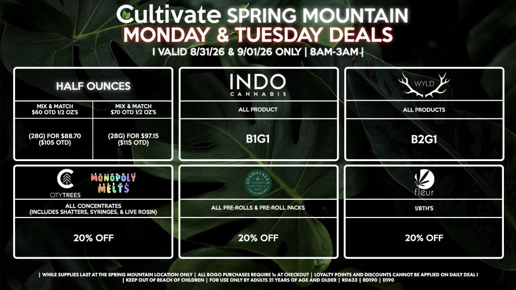 Cultivate Las Vegas SPRING MOUNTAIN Dispensary Daily Deals! Valid MONDAY & TUESDAY 8/31-9/1 Only | 8AM-3AM | While Supplies Last!
HALF OUNCES
- Mix & Match $60 OTD 1/2 OZ’s (28g) for $88.70 ($105 OTD) 
- Mix & Match $70 OTD 1/2 OZ’s (28g) for $97.15 ($115 OTD)
FLEUR
- 1/8th’s for 20% Off
CITY TREES/MONOPOLY MELTS
- All Concentrates (Includes Shatters, Syringes, & Live Rosin) for 20% Off
INDO
- All Products B1G1
DOGWALKERS
- All Pre-Rolls & Pre-Roll Packs for 20% Off
WYLD
- Gummies B2G1

| Valid Monday (8/31/26) and Tuesday (9/1/26) at the Spring Mountain Location only, while supplies last | All BOGO purchases require 1¢ at checkout. | All deals include tax | Keep out of reach of children. For use only by adults 21 years of age and older. | Open 8AM to 3AM | Visit cultivatelv.com for more information |

