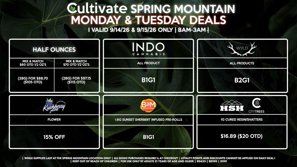 Cultivate Las Vegas SPRING MOUNTAIN Dispensary Daily Deals! Valid MONDAY & TUESDAY 9/14-9/15 Only | 8AM-3AM | While Supplies Last! HALF OUNCES - Mix & Match $60 OTD 1/2 OZ’s (28g) for $88.70 ($105 OTD) - Mix & Match $70 OTD 1/2 OZ’s (28g) for $97.15 ($115 OTD) HSH/CITY TREES - 1g Cured Resin/Shatters for $16.89 ($20 OTD) KUSHBERRY FARMS - Flower for 15% Off BAM - 1.6g Sunset Sherbert Infused Pre-Rolls B1G1 INDO - All Products B1G1 WYLD - Gummies B2G1 | Valid Monday (9/14/26) and Tuesday (9/15/26) at the Spring Mountain Location only, while supplies last | All BOGO purchases require 1¢ at checkout. | All deals include tax | Keep out of reach of children. For use only by adults 21 years of age and older. | Open 8AM to 3AM | Visit cultivatelv.com for more information |