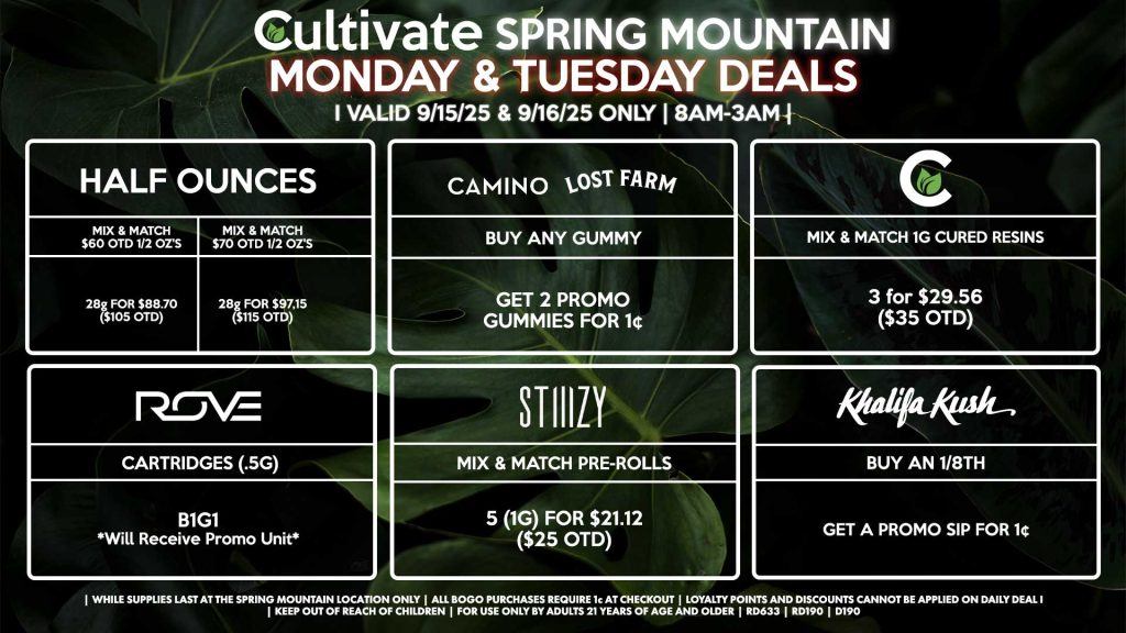 Cultivate Las Vegas SPRING MOUNTAIN Dispensary Daily Deals! Valid MONDAY & TUESDAY 9/15-9/16 Only | 8AM-3AM | While Supplies Last! HALF OUNCES - Mix & Match $60 OTD 1/2 Oz’s 28g for $88.70 ($105 OTD) - Mix & Match $70 OTD 1/2 Oz’s 28g for $97.15 ($115 OTD) CULTIVATE - Mix & Match 1g Cured Resins 3 for $29.56 ($35 OTD) CAMINO/LOST FARMS - Buy Any Gummy, Get 2 Promo Gummies for 1¢ ROVE - Cartridges (.5g) B1G1 (Will Receive Promo Unit) Khalifa Kush - Buy an 1/8th, Get a Promo Sip for 1¢ STIIIZY - Mix & Match Pre-Rolls 5 (1g) for $21.12 ($25 OTD) | Valid Monday (9/15/25) and Tuesday (9/16/25) at the Spring Mountain Location only, while supplies last | All BOGO purchases require 1¢ at checkout. | All deals include tax | Keep out of reach of children. For use only by adults 21 years of age and older. | Open 8AM to 3AM | Visit cultivatelv.com for more information |