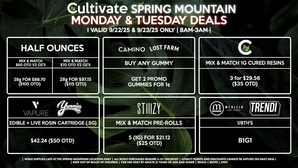 Cultivate Las Vegas SPRING MOUNTAIN Dispensary Daily Deals! Valid MONDAY & TUESDAY 9/22-9/23 Only | 8AM-3AM | While Supplies Last! HALF OUNCES - Mix & Match $60 OTD 1/2 Oz’s 28g for $88.70 ($105 OTD) - Mix & Match $70 OTD 1/2 Oz’s 28g for $97.15 ($115 OTD) CULTIVATE - Mix & Match 1g Cured Resins 3 for $29.56 ($35 OTD) CAMINO/LOST FARMS - Buy Any Gummy, Get 2 Promo Gummies for 1¢ MEDIZIN/TRENDI - 1/8th’s B1G1 STIIIZY - Mix & Match Pre-Rolls 5 (1g) for $21.12 ($25 OTD) VAPURE/YUMMIES - Edible + Live Rosin Cartridge (.5g) for $42.24 ($50 OTD) | Valid Monday (9/22/25) and Tuesday (9/23/25) at the Spring Mountain Location only, while supplies last | All BOGO purchases require 1¢ at checkout. | All deals include tax | Keep out of reach of children. For use only by adults 21 years of age and older. | Open 8AM to 3AM | Visit cultivatelv.com for more information |